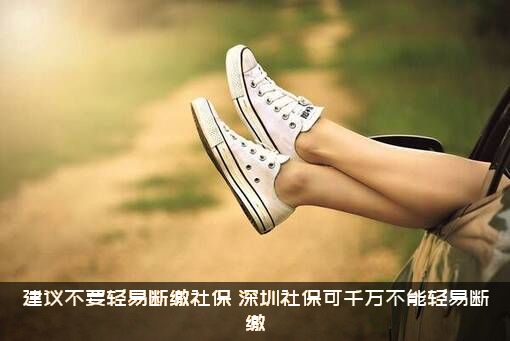 建议不要轻易断缴社保（深圳社保可千万不能轻易断缴）