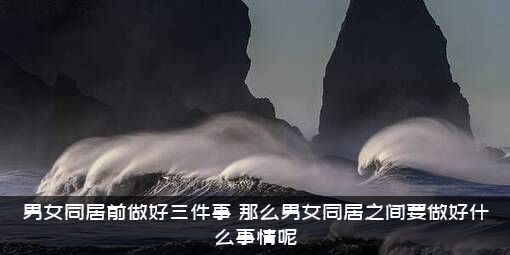 男女同居前做好三件事（那么男女同居之间要做好什么事情呢）