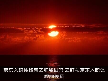 京东入职体检有乙肝能进吗？乙肝与京东入职体检的关系