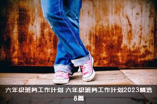 六年级班务工作计划（六年级班务工作计划2023精选8篇）