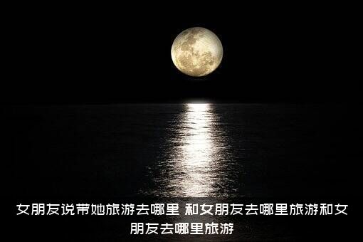 女朋友说带她旅游去哪里？和女朋友去哪里旅游和女朋友去哪里旅游？