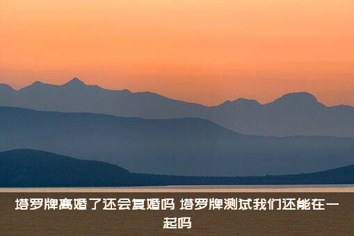 塔罗牌离婚了还会复婚吗（塔罗牌测试我们还能在一起吗）