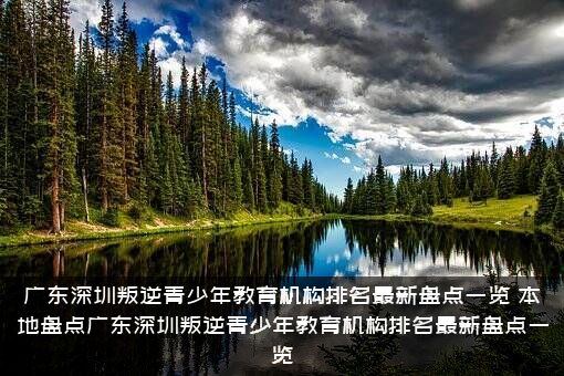 广东深圳叛逆青少年教育机构排名最新盘点一览（本地盘点广东深圳叛逆青少年教育机构排名最新盘点一览）