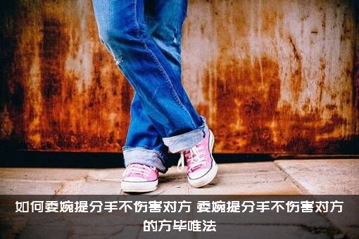 如何委婉提分手不伤害对方？委婉提分手不伤害对方的方毕唯法