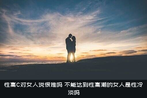 性高C对女人说很难吗？不能达到性高潮的女人是性冷淡吗？