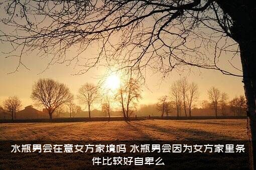 水瓶男会在意女方家境吗？水瓶男会因为女方家里条件比较好自卑么？