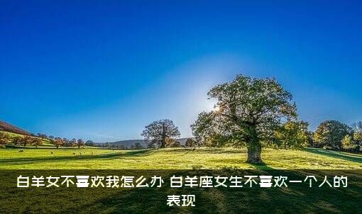 白羊女不喜欢我怎么办？白羊座女生不喜欢一个人的表现