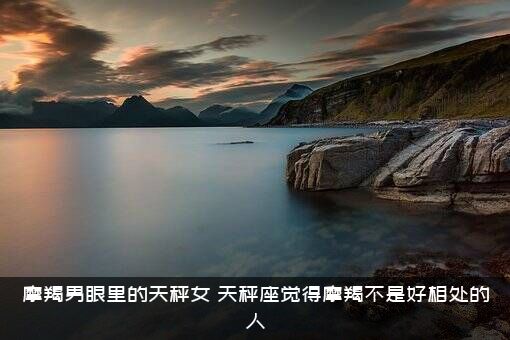 摩羯男眼里的天秤女（天秤座觉得摩羯不是好相处的人）