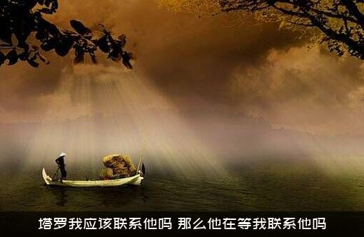 塔罗我应该联系他吗？那么他在等我联系他吗？