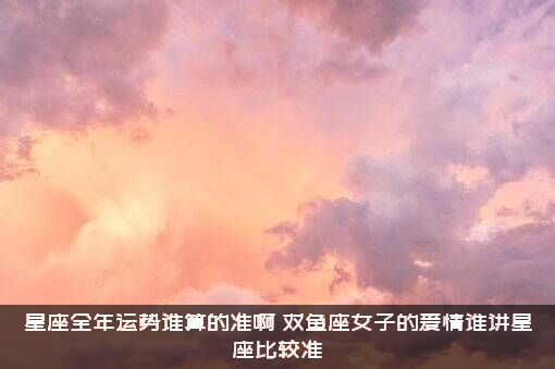 星座全年运势谁算的准啊？双鱼座女子的爱情谁讲星座比较准？