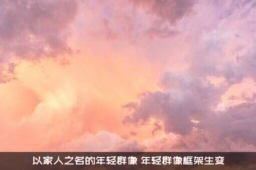 以家人之名的年轻群像（年轻群像框架生变）