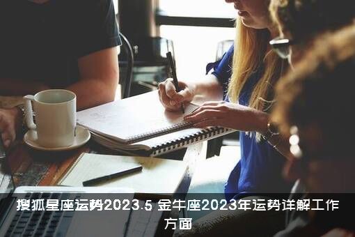 搜狐星座运势2023.5（金牛座2023年运势详解工作方面）