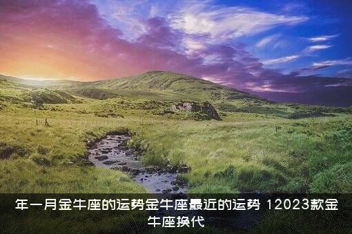 年一月金牛座的运势金牛座最近的运势，12023款金牛座换代