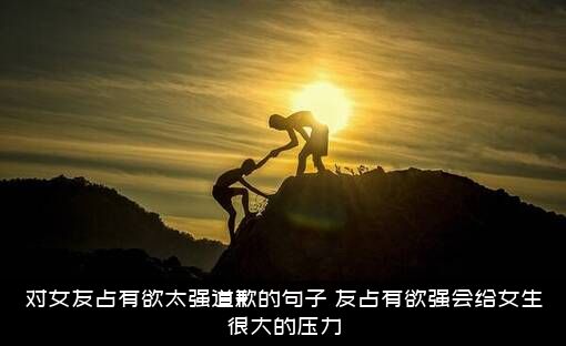 对女友占有欲太强道歉的句子，友占有欲强会给女生很大的压力