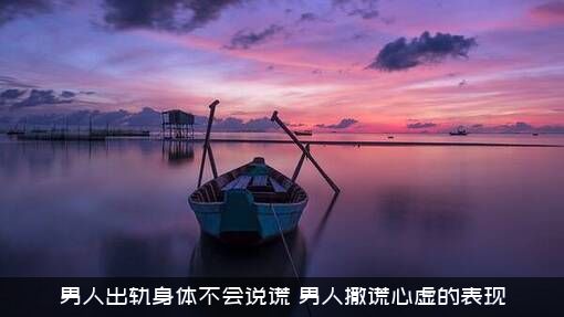男人出轨身体不会说谎（男人撒谎心虚的表现）