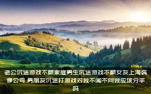 老公沉迷游戏不顾家庭男生沉迷游戏不顾女友上海装修公司，男朋友沉迷打游戏对我不闻不问我应该分手吗？