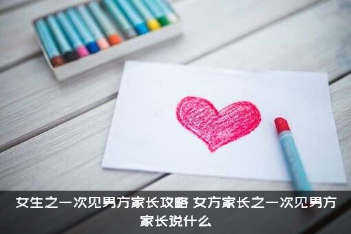 女生之一次见男方家长攻略，女方家长之一次见男方家长说什么？