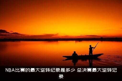 NBA比赛的最大逆转纪录是多少？总决赛最大逆转记录