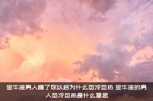 金牛座男人睡了你以后为什么忽冷忽热？金牛座的男人忽冷忽热是什么意思？