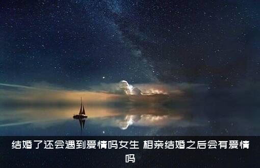 结婚了还会遇到爱情吗女生？相亲结婚之后会有爱情吗?？
