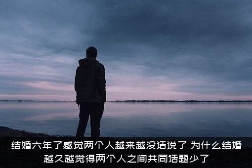 结婚六年了感觉两个人越来越没话说了，为什么结婚越久越觉得两个人之间共同话题少了?？