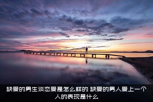 缺爱的男生谈恋爱是怎么样的？缺爱的男人爱上一个人的表现是什么？