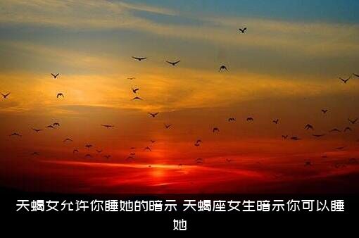 天蝎女允许你睡她的暗示，天蝎座女生暗示你可以睡她？