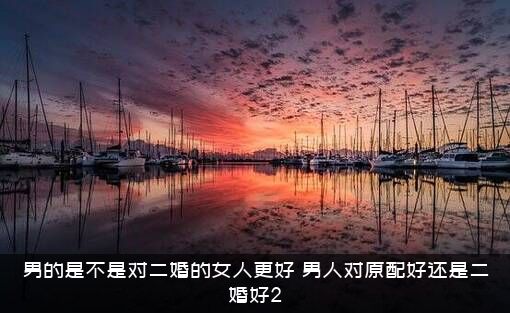 男的是不是对二婚的女人更好？男人对原配好还是二婚好2