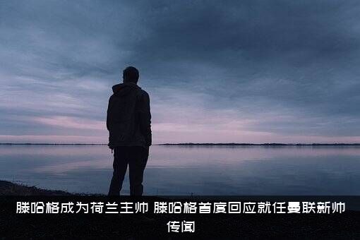 滕哈格成为荷兰主帅（滕哈格首度回应就任曼联新帅传闻）