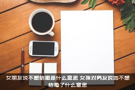女朋友说不想结婚是什么意思？女孩对男友说她不想结婚了什么意思?？