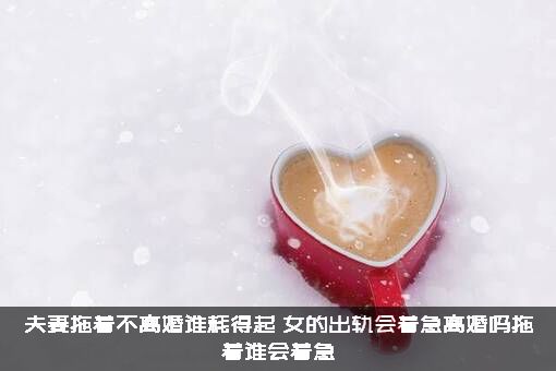 夫妻拖着不离婚谁耗得起？女的出轨会着急离婚吗拖着谁会着急？