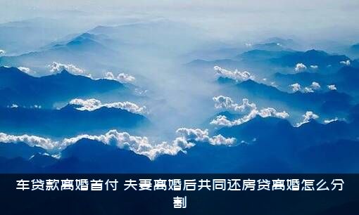 车贷款离婚首付，夫妻离婚后共同还房贷离婚怎么分割？