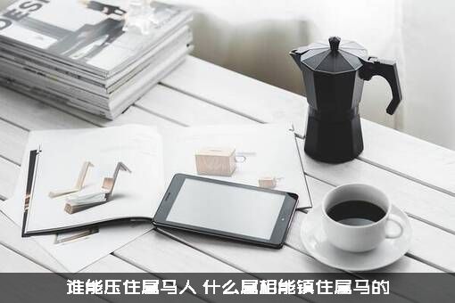 谁能压住属马人？什么属相能镇住属马的？