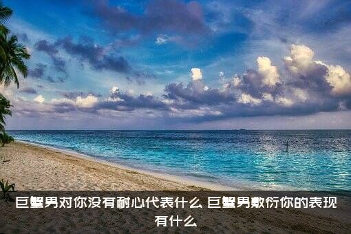 巨蟹男对你没有耐心代表什么？巨蟹男敷衍你的表现有什么？