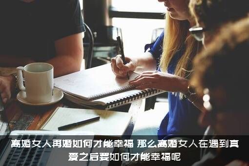 离婚女人再婚如何才能幸福？那么离婚女人在遇到真爱之后要如何才能幸福呢?？