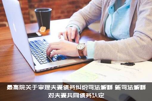 最高院关于审理夫妻债务纠纷司法解释，新司法解释对夫妻共同债务认定