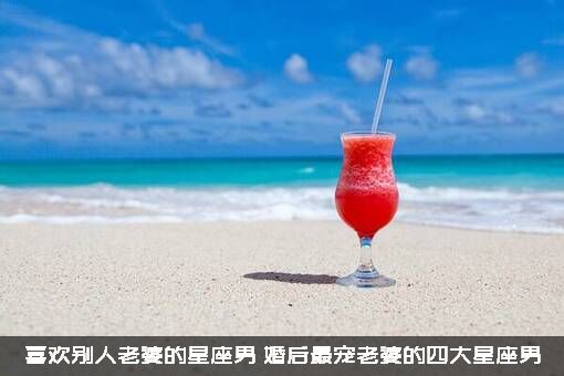 喜欢别人老婆的星座男（婚后最宠老婆的四大星座男）