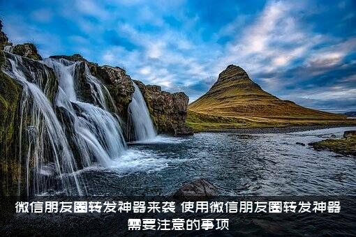 微信朋友圈转发神器来袭（使用微信朋友圈转发神器需要注意的事项）