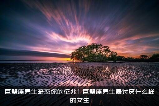 巨蟹座男生暗恋你的征兆1，巨蟹座男生最讨厌什么样的女生？