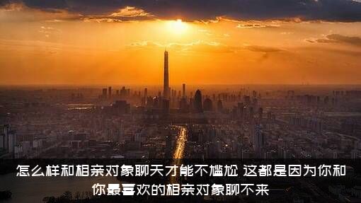 怎么样和相亲对象聊天才能不尴尬？这都是因为你和你最喜欢的相亲对象聊不来
