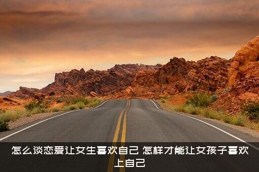 怎么谈恋爱让女生喜欢自己？怎样才能让女孩子喜欢上自己?？