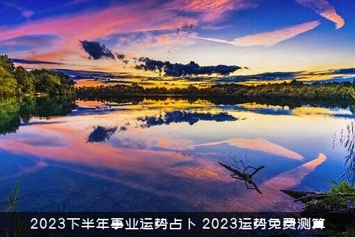 2023下半年事业运势占卜（2023运势免费测算）