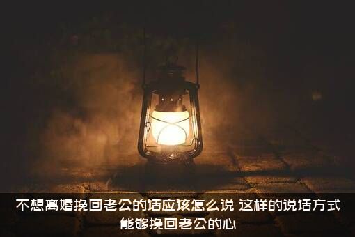 不想离婚挽回老公的话应该怎么说？这样的说话方式能够挽回老公的心