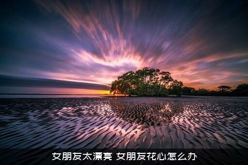 女朋友太漂亮（女朋友花心怎么办）