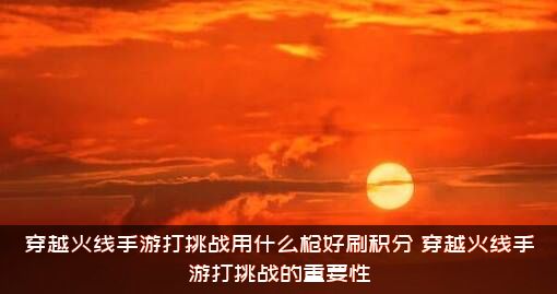 穿越火线手游打挑战用什么枪好刷积分？穿越火线手游打挑战的重要性