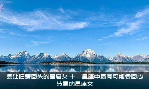 会让旧爱回头的星座女（十二星座中最有可能会回心转意的星座女）