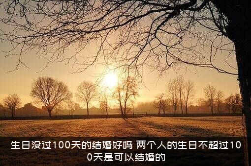 生日没过100天的结婚好吗？两个人的生日不超过100天是可以结婚的？