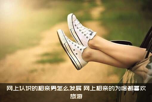 网上认识的相亲男怎么发展？网上相亲的为啥都喜欢旅游