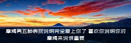 摩羯男五种表现说明完全爱上你了，喜欢你说明你对摩羯来说很重要