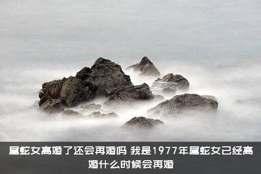 属蛇女离婚了还会再婚吗？我是1977年属蛇女已经离婚什么时候会再婚？